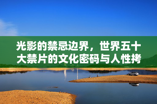 光影的禁忌边界,世界五十大禁片的文化密码与人性拷问,世界五十大禁片,光影禁忌边界的文化密码与人性拷问 光影的禁忌边界,世界五十大禁片的文化密码与人性拷问,世界五十大禁片,光影禁忌边界的文化密码与人性拷问