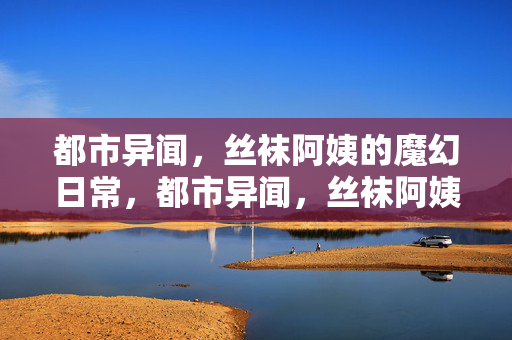都市异闻,丝袜阿姨的魔幻日常,都市异闻,丝袜阿姨的魔幻日常 都市异闻,丝袜阿姨的魔幻日常,都市异闻,丝袜阿姨的魔幻日常