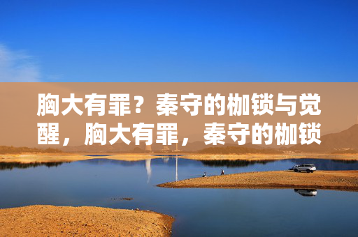 胸大有罪?秦守的枷锁与觉醒,胸大有罪,秦守的枷锁与觉醒 胸大有罪?秦守的枷锁与觉醒,胸大有罪,秦守的枷锁与觉醒