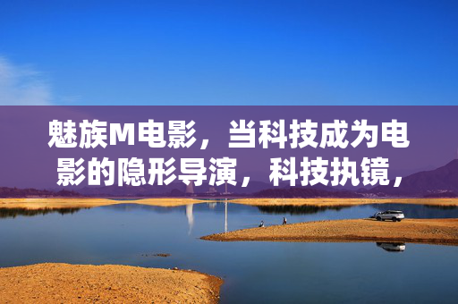 魅族M电影，当科技成为电影的隐形导演，科技执镜，魅族M电影的隐形导演