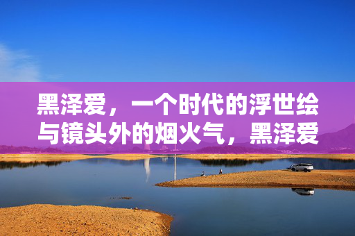 黑泽爱，一个时代的浮世绘与镜头外的烟火气，黑泽爱，时代浮世绘与镜头烟火气