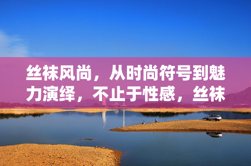 丝袜风尚，从时尚符号到魅力演绎，不止于性感，丝袜风尚，从时尚符号到魅力演绎，不止于性感