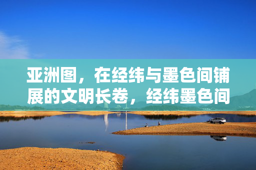 亚洲图，在经纬与墨色间铺展的文明长卷，经纬墨色间的亚洲文明长卷