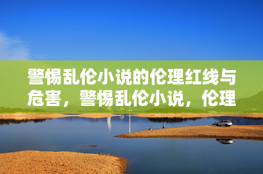 警惕乱伦小说的伦理红线与危害,警惕乱伦小说,伦理红线与危害 警惕乱伦小说的伦理红线与危害,警惕乱伦小说,伦理红线与危害