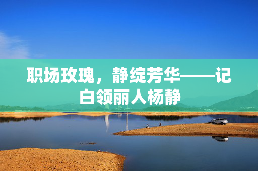 职场玫瑰,静绽芳华——记白领丽人杨静 职场玫瑰,静绽芳华——记白领丽人杨静