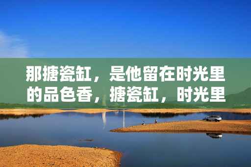 那搪瓷缸,是他留在时光里的品色香,搪瓷缸,时光里的品色香 那搪瓷缸,是他留在时光里的品色香,搪瓷缸,时光里的品色香