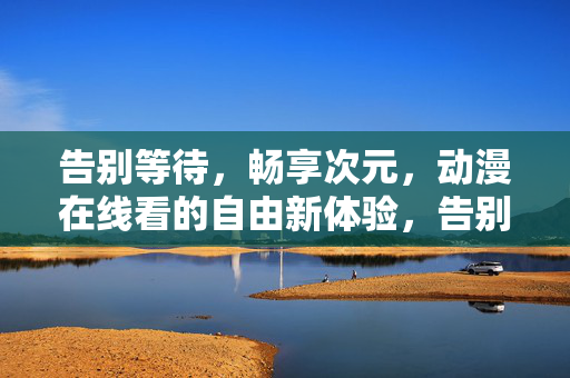 告别等待,畅享次元,动漫在线看的自由新体验,告别等待,畅享次元,动漫在线自由新体验 告别等待,畅享次元,动漫在线看的自由新体验,告别等待,畅享次元,动漫在线自由新体验