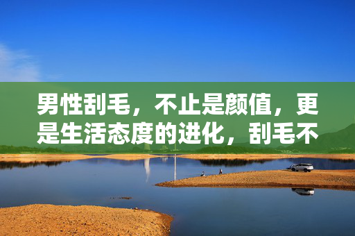 男性刮毛，不止是颜值，更是生活态度的进化，刮毛不止于颜值，男性生活态度的进化