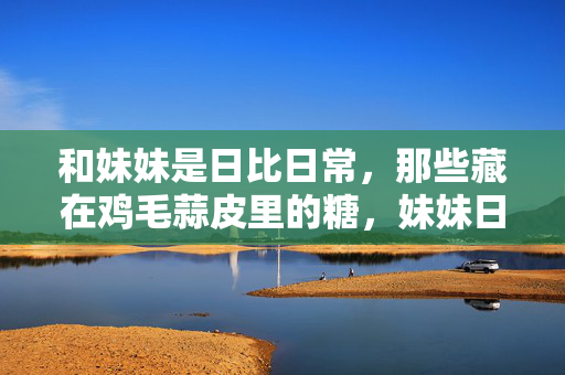 和妹妹是日比日常,那些藏在鸡毛蒜皮里的糖,妹妹日常,鸡毛蒜皮里的糖 和妹妹是日比日常,那些藏在鸡毛蒜皮里的糖,妹妹日常,鸡毛蒜皮里的糖