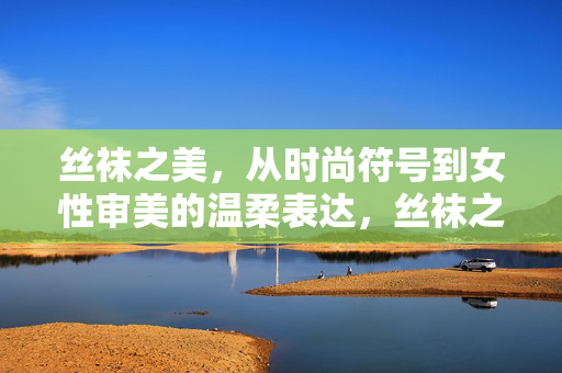 丝袜之美,从时尚符号到女性审美的温柔表达,丝袜之美,从时尚符号到女性审美的温柔表达 丝袜之美,从时尚符号到女性审美的温柔表达,丝袜之美,从时尚符号到女性审美的温柔表达