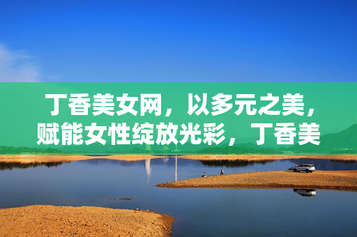 丁香美女网，以多元之美，赋能女性绽放光彩，丁香美女网，多元之美赋能女性绽放