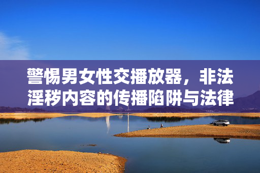 警惕男女性交播放器,非法淫秽内容的传播陷阱与法律警示,警惕男女性交播放器,非法淫秽内容传播陷阱与法律警示 警惕男女性交播放器,非法淫秽内容的传播陷阱与法律警示,警惕男女性交播放器,非法淫秽内容传播陷阱与法律警示