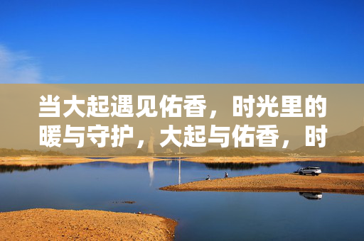 当大起遇见佑香，时光里的暖与守护，大起与佑香，时光里的暖与守护