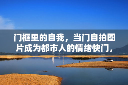门框里的自我,当门自拍图片成为都市人的情绪快门,门框自拍,都市人的情绪快门 门框里的自我,当门自拍图片成为都市人的情绪快门,门框自拍,都市人的情绪快门