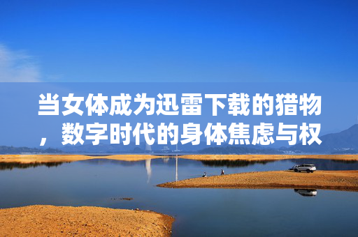 当女体成为迅雷下载的猎物,数字时代的身体焦虑与权力拷问,当女体成为迅雷下载的猎物,数字时代的身体焦虑与权力拷问 当女体成为迅雷下载的猎物,数字时代的身体焦虑与权力拷问,当女体成为迅雷下载的猎物,数字时代的身体焦虑与权力拷问