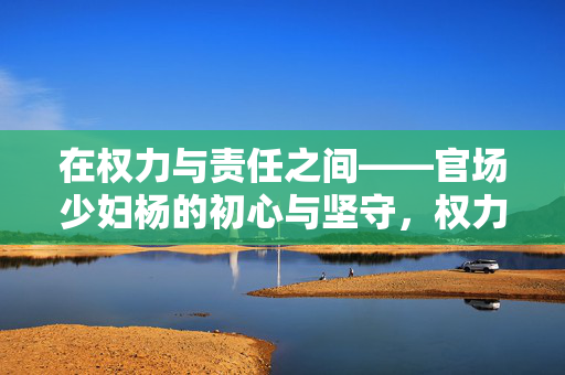 在权力与责任之间——官场少妇杨的初心与坚守,权力与责任间,官场少妇杨的初心坚守 在权力与责任之间——官场少妇杨的初心与坚守,权力与责任间,官场少妇杨的初心坚守