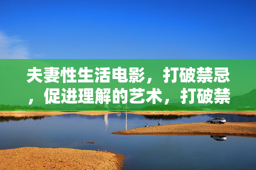 夫妻性生活电影,打破禁忌,促进理解的艺术,打破禁忌,促进理解,夫妻性生活电影的艺术 夫妻性生活电影,打破禁忌,促进理解的艺术,打破禁忌,促进理解,夫妻性生活电影的艺术