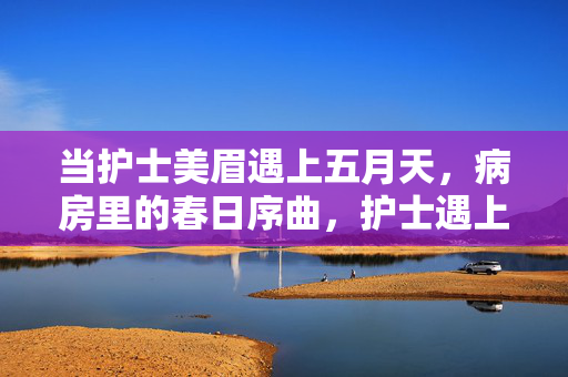 当护士美眉遇上五月天,病房里的春日序曲,护士遇上五月天,病房春日序曲 当护士美眉遇上五月天,病房里的春日序曲,护士遇上五月天,病房春日序曲