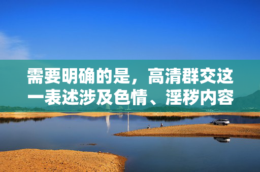 需要明确的是,高清群交这一表述涉及色情、淫秽内容,根据中国的法律法规和社会主义核心价值观,传播或制作此类信息是严格禁止的。网络空间不是法外之地,我们应当自觉抵制不良信息,共同维护清朗的网络环境 需要明确的是,高清群交这一表述涉及色情、淫秽内容,根据中国的法律法规和社会主义核心价值观,传播或制作此类信息是严格禁止的。网络空间不是法外之地,我们应当自觉抵制不良信息,共同维护清朗的网络环境
