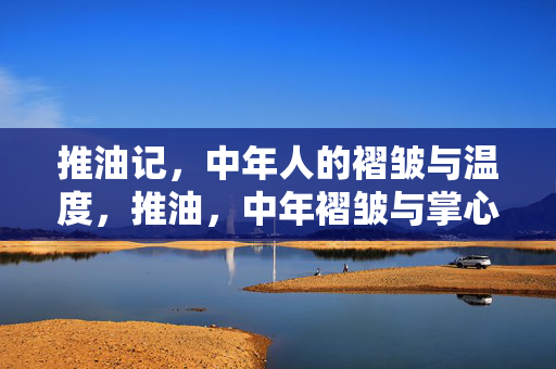 推油记,中年人的褶皱与温度,推油,中年褶皱与掌心温度 推油记,中年人的褶皱与温度,推油,中年褶皱与掌心温度