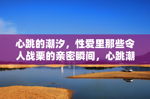 心跳的潮汐,性爱里那些令人战栗的亲密瞬间,心跳潮汐,性爱战栗亲密 心跳的潮汐,性爱里那些令人战栗的亲密瞬间,心跳潮汐,性爱战栗亲密