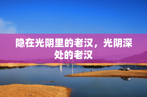 隐在光阴里的老汉,光阴深处的老汉 隐在光阴里的老汉,光阴深处的老汉