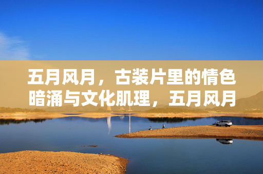 五月风月,古装片里的情色暗涌与文化肌理,五月风月下的古装片,情色暗涌与文化肌理 五月风月,古装片里的情色暗涌与文化肌理,五月风月下的古装片,情色暗涌与文化肌理