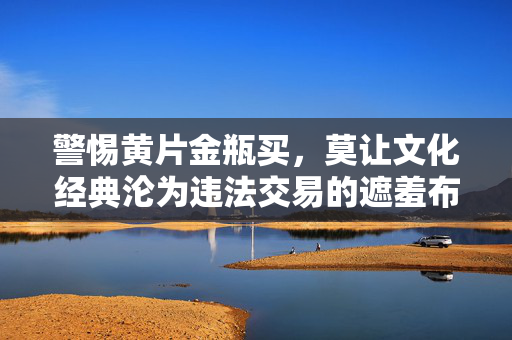 警惕黄片金瓶买,莫让文化经典沦为违法交易的遮羞布,警惕文化经典沦为违法交易的遮羞布 警惕黄片金瓶买,莫让文化经典沦为违法交易的遮羞布,警惕文化经典沦为违法交易的遮羞布