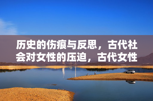 历史的伤痕与反思,古代社会对女性的压迫,古代女性压迫,历史伤痕与反思 历史的伤痕与反思,古代社会对女性的压迫,古代女性压迫,历史伤痕与反思