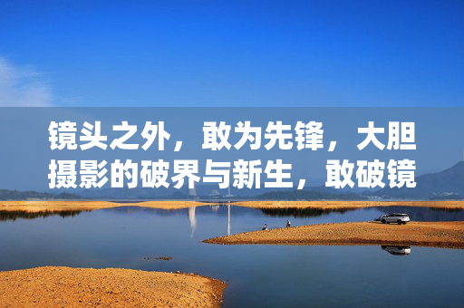 镜头之外,敢为先锋,大胆摄影的破界与新生,敢破镜头界,摄影焕新生 镜头之外,敢为先锋,大胆摄影的破界与新生,敢破镜头界,摄影焕新生