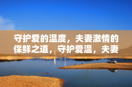 守护爱的温度,夫妻激情的保鲜之道,守护爱温,夫妻激情永不褪色 守护爱的温度,夫妻激情的保鲜之道,守护爱温,夫妻激情永不褪色