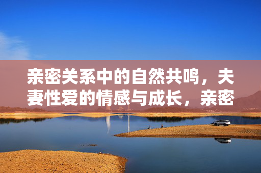 亲密关系中的自然共鸣,夫妻性爱的情感与成长,亲密关系中的自然共鸣,夫妻性爱的情感与成长 亲密关系中的自然共鸣,夫妻性爱的情感与成长,亲密关系中的自然共鸣,夫妻性爱的情感与成长