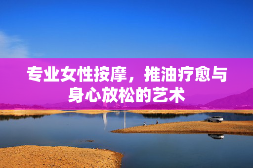 专业女性按摩,推油疗愈与身心放松的艺术 专业女性按摩,推油疗愈与身心放松的艺术