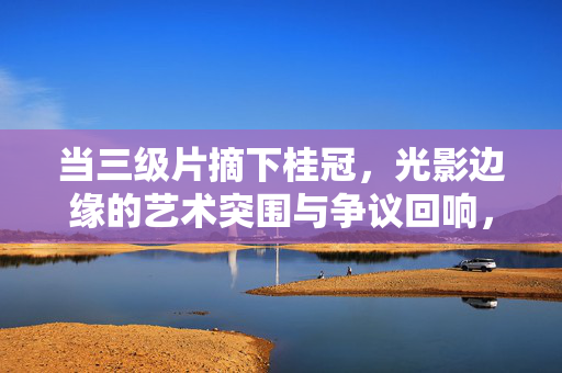 当三级片摘下桂冠,光影边缘的艺术突围与争议回响,三级片摘桂,光影边缘的艺术突围与争议回响 当三级片摘下桂冠,光影边缘的艺术突围与争议回响,三级片摘桂,光影边缘的艺术突围与争议回响
