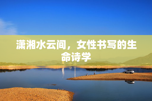 潇湘水云间,女性书写的生命诗学 潇湘水云间,女性书写的生命诗学