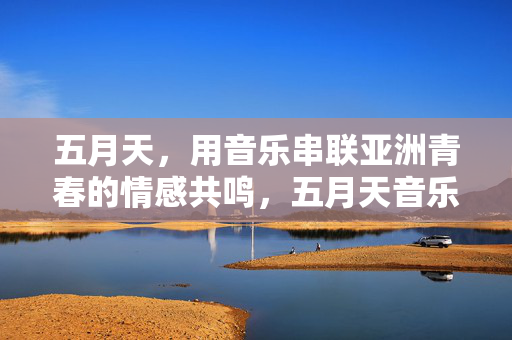 五月天,用音乐串联亚洲青春的情感共鸣,五月天音乐串联亚洲青春情感共鸣 五月天,用音乐串联亚洲青春的情感共鸣,五月天音乐串联亚洲青春情感共鸣