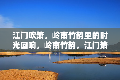 江门吹箫,岭南竹韵里的时光回响,岭南竹韵,江门箫声的时光回响 江门吹箫,岭南竹韵里的时光回响,岭南竹韵,江门箫声的时光回响