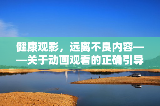 健康观影,远离不良内容——关于动画观看的正确引导,健康动画观影,远离不良内容的正确引导 健康观影,远离不良内容——关于动画观看的正确引导,健康动画观影,远离不良内容的正确引导