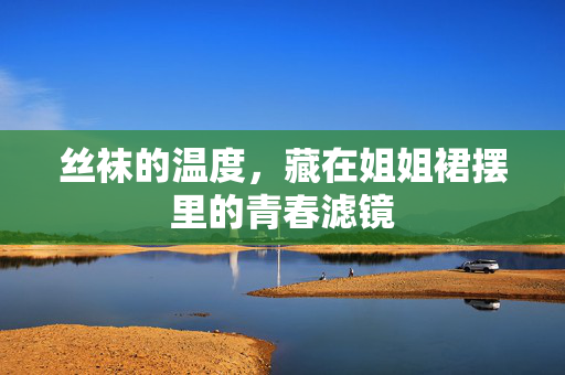 丝袜的温度,藏在姐姐裙摆里的青春滤镜 丝袜的温度,藏在姐姐裙摆里的青春滤镜