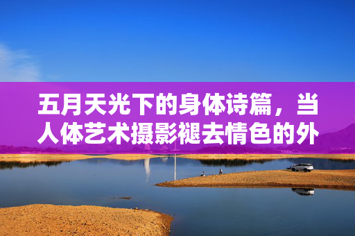 五月天光下的身体诗篇,当人体艺术摄影褪去情色的外衣,五月天光下,褪去情色的身体诗篇 五月天光下的身体诗篇,当人体艺术摄影褪去情色的外衣,五月天光下,褪去情色的身体诗篇