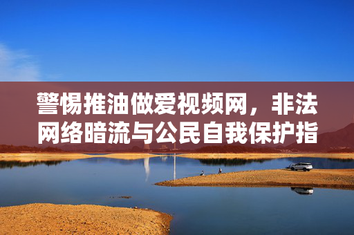 警惕推油做爱视频网,非法网络暗流与公民自我保护指南,推油视频网非法暗流警示与公民自我保护指南 警惕推油做爱视频网,非法网络暗流与公民自我保护指南,推油视频网非法暗流警示与公民自我保护指南