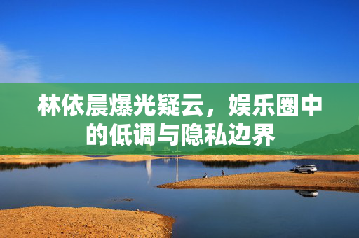 林依晨爆光疑云,娱乐圈中的低调与隐私边界 林依晨爆光疑云,娱乐圈中的低调与隐私边界