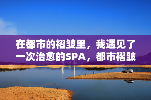 在都市的褶皱里，我遇见了一次治愈的SPA，都市褶皱里的治愈SPA