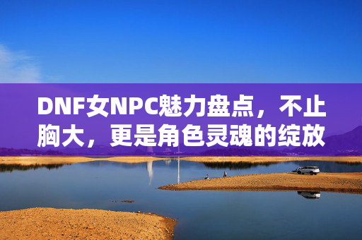 DNF女NPC魅力盘点,不止胸大,更是角色灵魂的绽放,DNF女NPC魅力盘点,不止胸大,灵魂绽放 DNF女NPC魅力盘点,不止胸大,更是角色灵魂的绽放,DNF女NPC魅力盘点,不止胸大,灵魂绽放