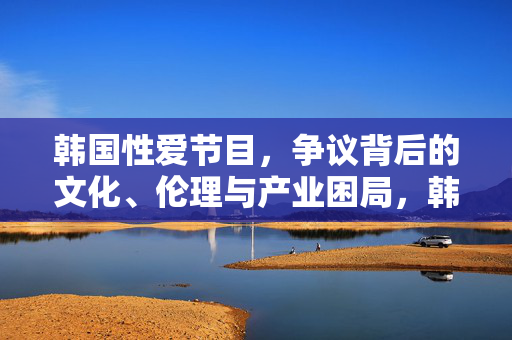 韩国性爱节目,争议背后的文化、伦理与产业困局,韩国性爱节目,争议背后的文化伦理与产业困局 韩国性爱节目,争议背后的文化、伦理与产业困局,韩国性爱节目,争议背后的文化伦理与产业困局