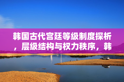 韩国古代宫廷等级制度探析，层级结构与权力秩序，韩国古代宫廷等级制度的层级结构与权力秩序