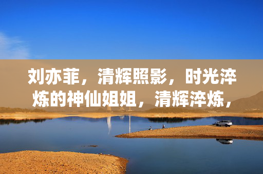 刘亦菲,清辉照影,时光淬炼的神仙姐姐,清辉淬炼,神仙姐姐刘亦菲 刘亦菲,清辉照影,时光淬炼的神仙姐姐,清辉淬炼,神仙姐姐刘亦菲