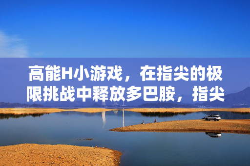 高能H小游戏,在指尖的极限挑战中释放多巴胺,指尖极限挑战,高能小游戏释放多巴胺 高能H小游戏,在指尖的极限挑战中释放多巴胺,指尖极限挑战,高能小游戏释放多巴胺