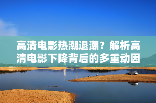 高清电影热潮退潮?解析高清电影下降背后的多重动因,高清电影热潮退潮,多重动因解析 高清电影热潮退潮?解析高清电影下降背后的多重动因,高清电影热潮退潮,多重动因解析