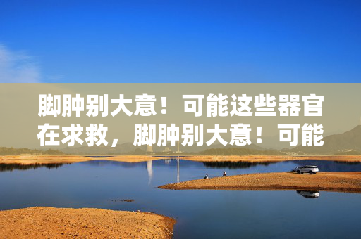 脚肿别大意!可能这些器官在求救,脚肿别大意!可能这些器官在求救 脚肿别大意!可能这些器官在求救,脚肿别大意!可能这些器官在求救